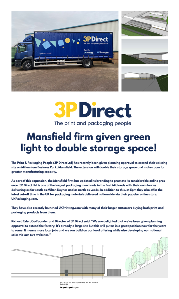 The Print & Packaging People (3P Direct Ltd) has recently been given planning approval to extend their existing site on Millennium Business Park, Mansfield. The extension will double their storage space and make room for some more manufacturing capacity. As part of this expansion, the Mansfield firm has updated its branding to promote its considerable online presence. 3P Direct Ltd is one of the largest packaging merchants in the East Midlands with their own lorries delivering as far South as Milton Keynes and as North as Leeds. In addition to this, they also offer the latest cut-off time in the UK for packaging materials delivered nationwide via their popular online store, UKPackaging.com. They have also recently launched UKPrinting.com with many of their larger customers buying both print and packaging products from them. Richard Tyler, Co-Founder and Director of 3P Direct said, “We are delighted that we’ve been given planning approval to extend the factory. It’s already a large site but this will put us in a great position now for the years to come. It means more local jobs and we can build on our local offering while also developing our national sales via our two sites.”